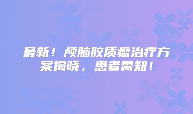 最新！颅脑胶质瘤治疗方案揭晓，患者需知！