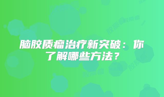 脑胶质瘤治疗新突破：你了解哪些方法？