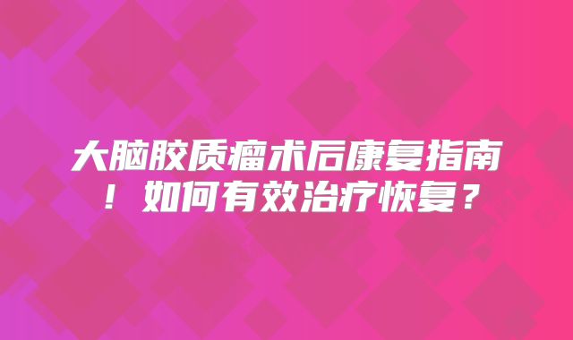 大脑胶质瘤术后康复指南！如何有效治疗恢复？
