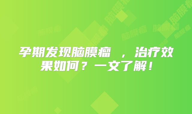 孕期发现脑膜瘤 ，治疗效果如何？一文了解！
