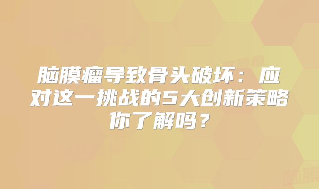 脑膜瘤导致骨头破坏：应对这一挑战的5大创新策略你了解吗？