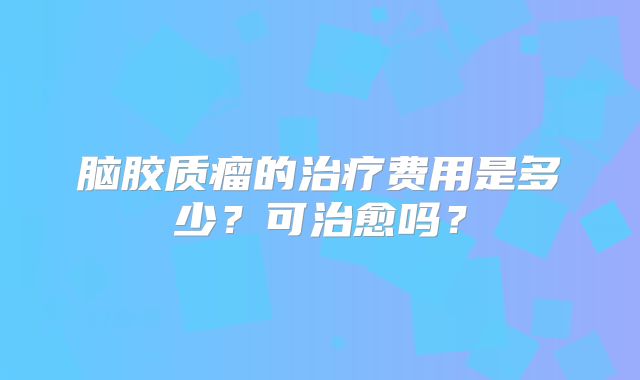 脑胶质瘤的治疗费用是多少？可治愈吗？