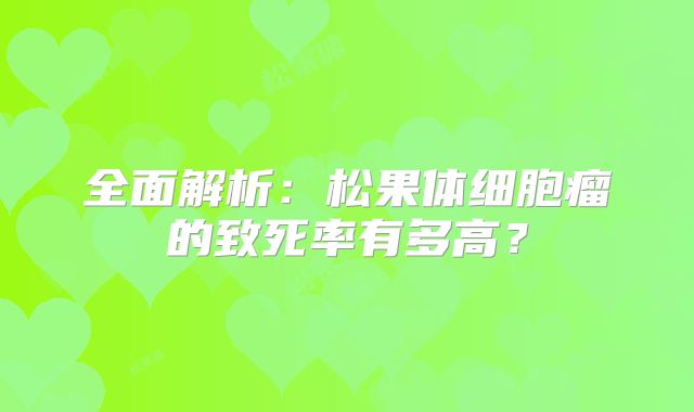 全面解析：松果体细胞瘤的致死率有多高？
