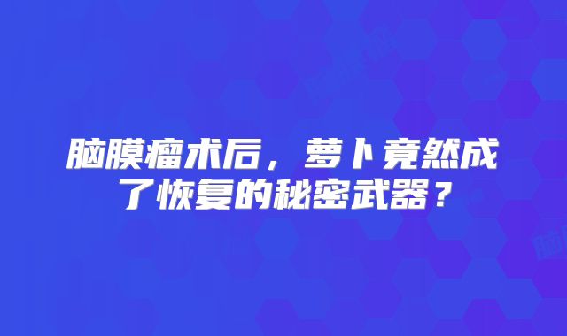 脑膜瘤术后，萝卜竟然成了恢复的秘密武器？