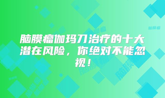 脑膜瘤伽玛刀治疗的十大潜在风险，你绝对不能忽视！
