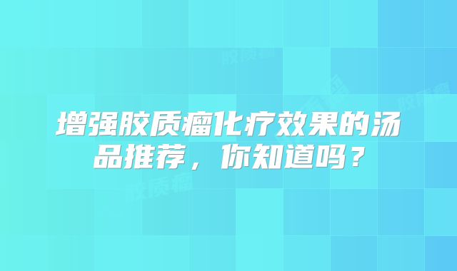 增强胶质瘤化疗效果的汤品推荐，你知道吗？