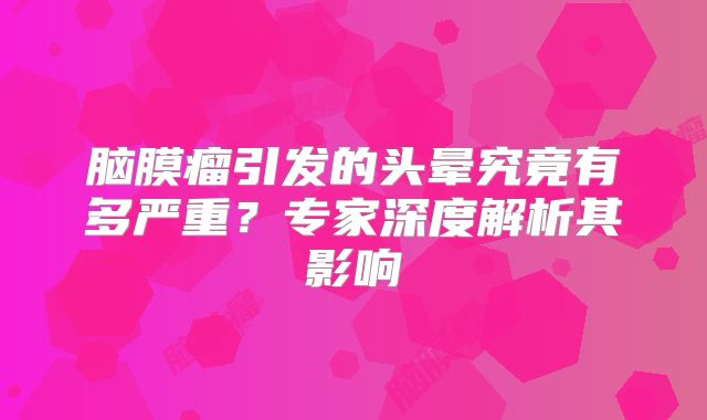 脑膜瘤引发的头晕究竟有多严重？专家深度解析其影响