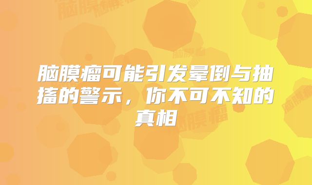 脑膜瘤可能引发晕倒与抽搐的警示，你不可不知的真相