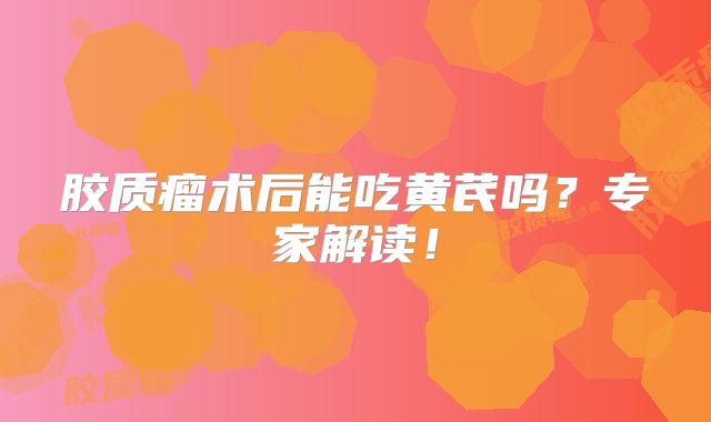 胶质瘤术后能吃黄芪吗？专家解读！