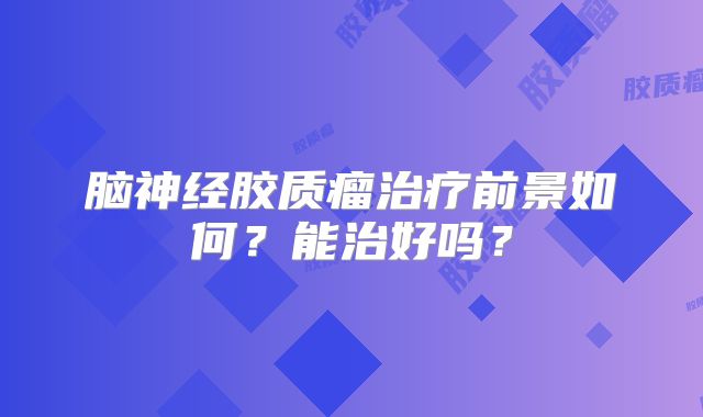 脑神经胶质瘤治疗前景如何？能治好吗？