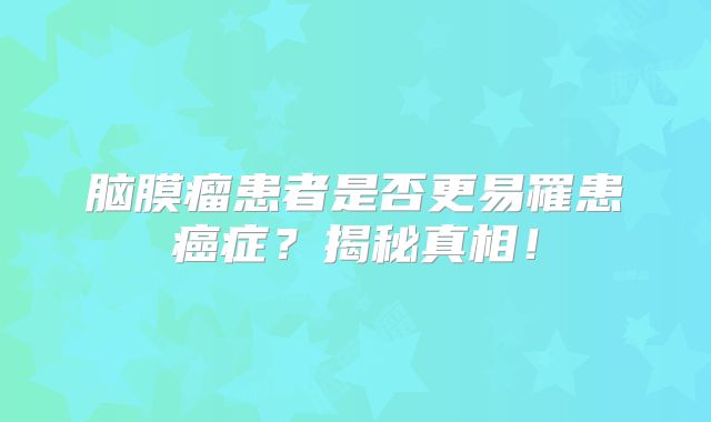 脑膜瘤患者是否更易罹患癌症？揭秘真相！