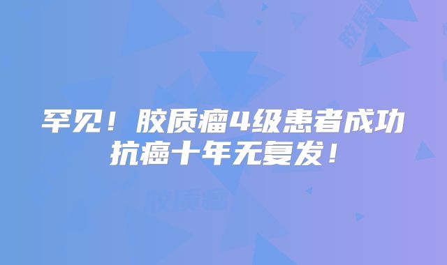 罕见！胶质瘤4级患者成功抗癌十年无复发！