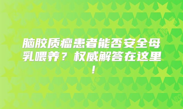 脑胶质瘤患者能否安全母乳喂养？权威解答在这里！