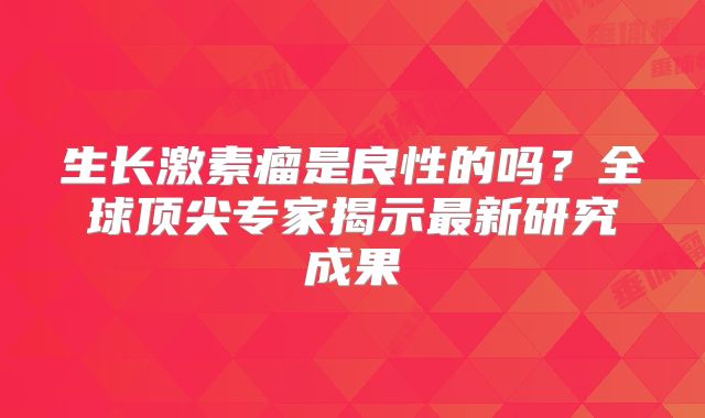 生长激素瘤是良性的吗？全球顶尖专家揭示最新研究成果