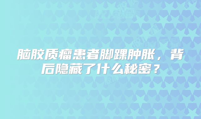 脑胶质瘤患者脚踝肿胀，背后隐藏了什么秘密？