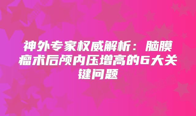 神外专家权威解析：脑膜瘤术后颅内压增高的6大关键问题