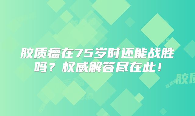 胶质瘤在75岁时还能战胜吗？权威解答尽在此！