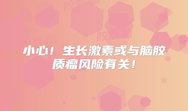 小心！生长激素或与脑胶质瘤风险有关！