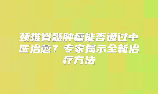 颈椎脊髓肿瘤能否通过中医治愈？专家揭示全新治疗方法