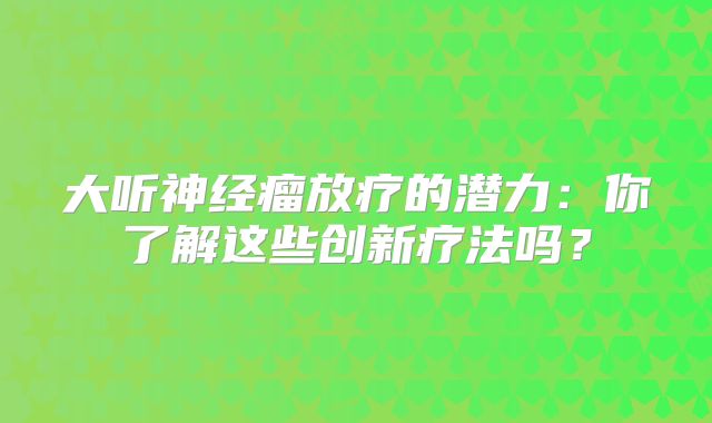 大听神经瘤放疗的潜力：你了解这些创新疗法吗？