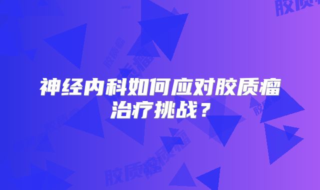 神经内科如何应对胶质瘤治疗挑战？