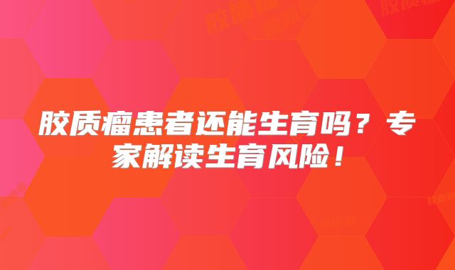 胶质瘤患者还能生育吗？专家解读生育风险！