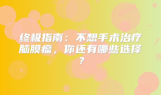 终极指南：不想手术治疗脑膜瘤，你还有哪些选择？