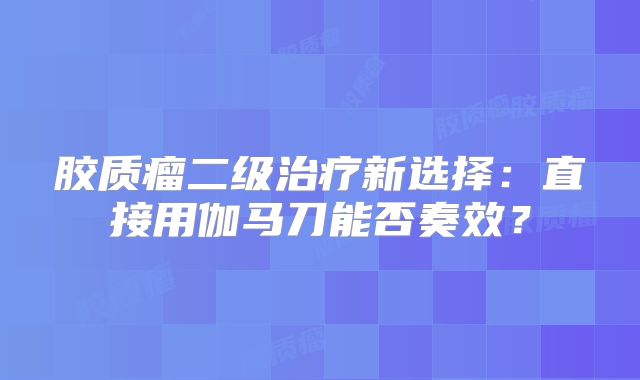 胶质瘤二级治疗新选择：直接用伽马刀能否奏效？