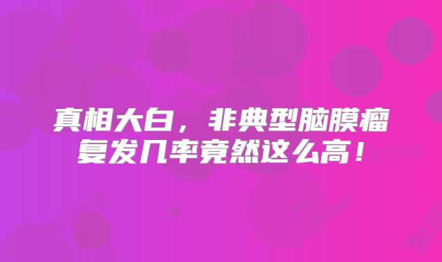 真相大白，非典型脑膜瘤复发几率竟然这么高！
