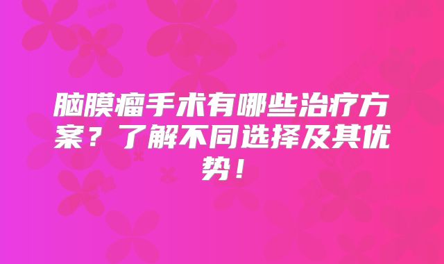 脑膜瘤手术有哪些治疗方案？了解不同选择及其优势！