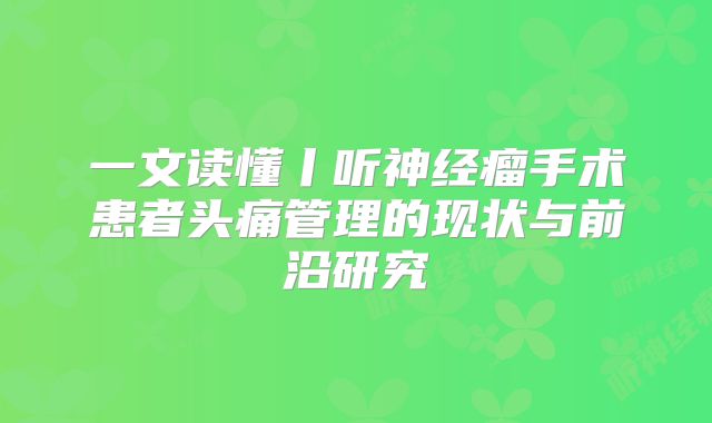 一文读懂丨听神经瘤手术患者头痛管理的现状与前沿研究