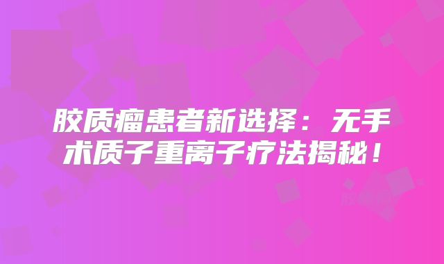 胶质瘤患者新选择：无手术质子重离子疗法揭秘！