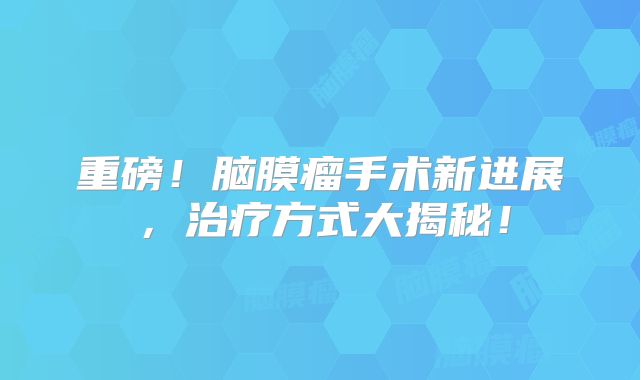 重磅！脑膜瘤手术新进展，治疗方式大揭秘！