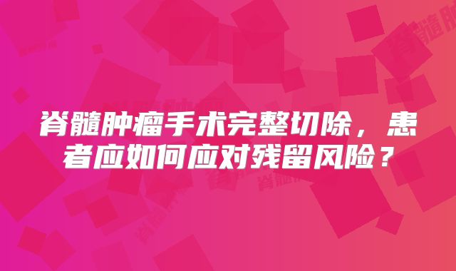 脊髓肿瘤手术完整切除，患者应如何应对残留风险？