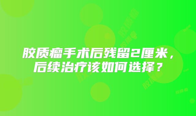 胶质瘤手术后残留2厘米，后续治疗该如何选择？