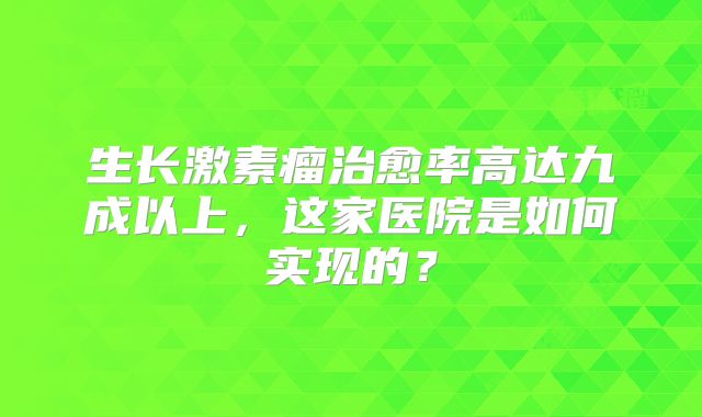 生长激素瘤治愈率高达九成以上，这家医院是如何实现的？