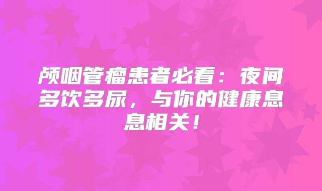 颅咽管瘤患者必看：夜间多饮多尿，与你的健康息息相关！