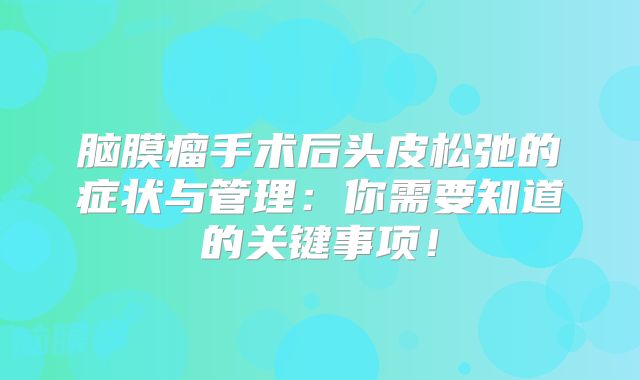脑膜瘤手术后头皮松弛的症状与管理：你需要知道的关键事项！