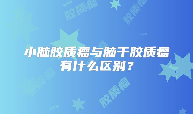 小脑胶质瘤与脑干胶质瘤有什么区别？