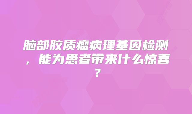 脑部胶质瘤病理基因检测，能为患者带来什么惊喜？