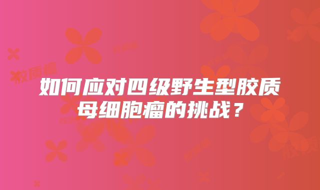 如何应对四级野生型胶质母细胞瘤的挑战？