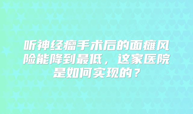 听神经瘤手术后的面瘫风险能降到最低，这家医院是如何实现的？