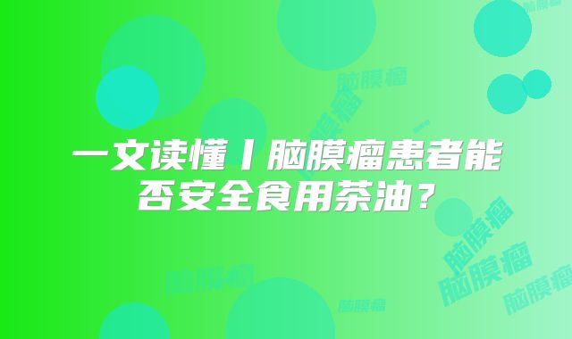 一文读懂丨脑膜瘤患者能否安全食用茶油？