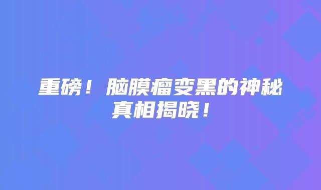 重磅！脑膜瘤变黑的神秘真相揭晓！