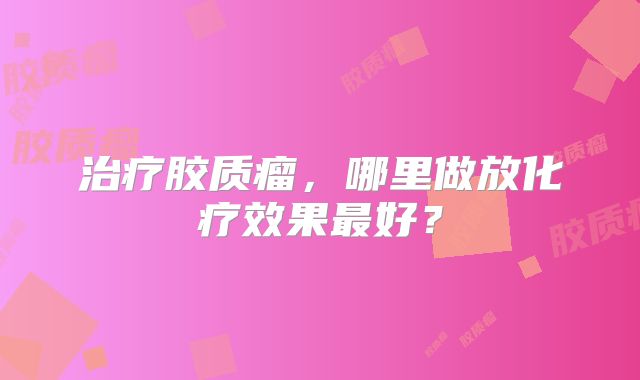 治疗胶质瘤，哪里做放化疗效果最好？