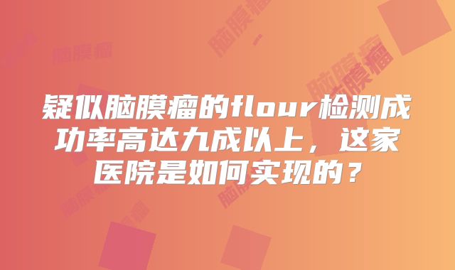 疑似脑膜瘤的flour检测成功率高达九成以上，这家医院是如何实现的？