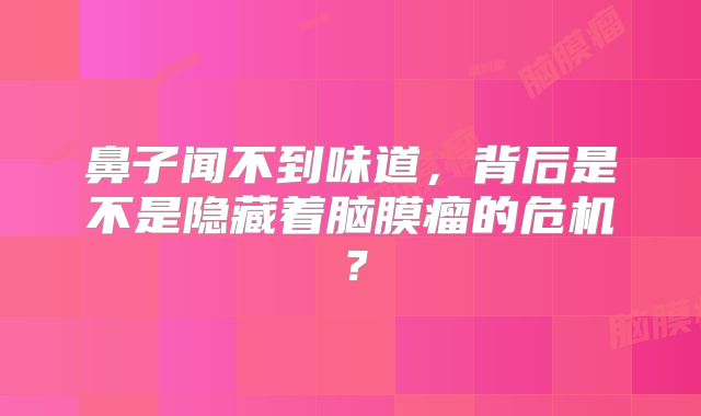 鼻子闻不到味道，背后是不是隐藏着脑膜瘤的危机？