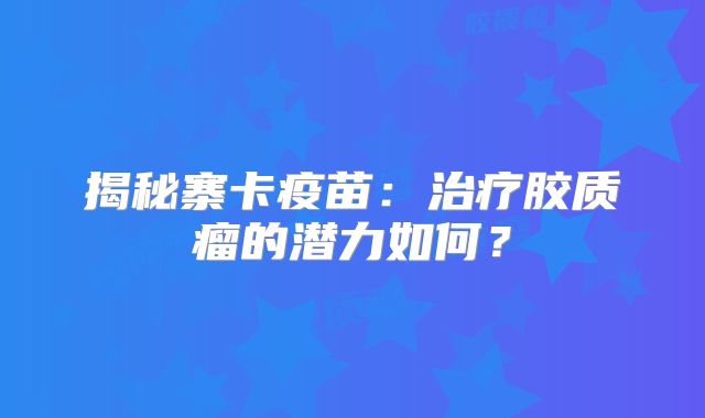 揭秘寨卡疫苗：治疗胶质瘤的潜力如何？