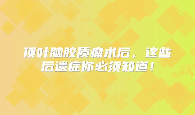 顶叶脑胶质瘤术后，这些后遗症你必须知道！