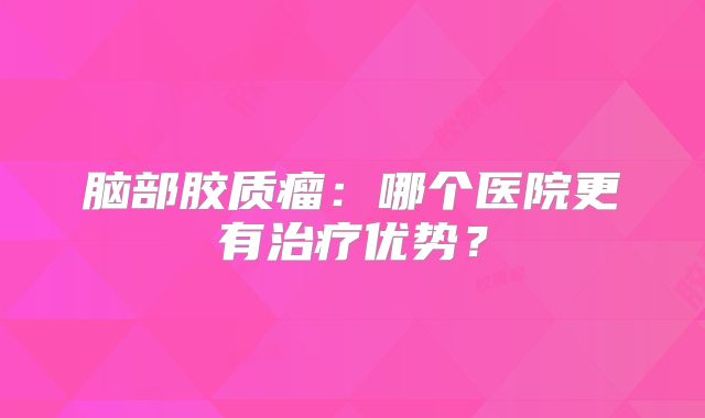 脑部胶质瘤：哪个医院更有治疗优势？